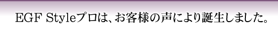 EGF Styleプロは、お客様の声により誕生しました。