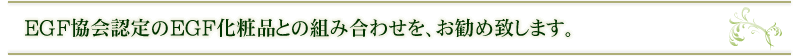 EGF協会認定のEGF化粧品との組み合わせを、お勧め致します。